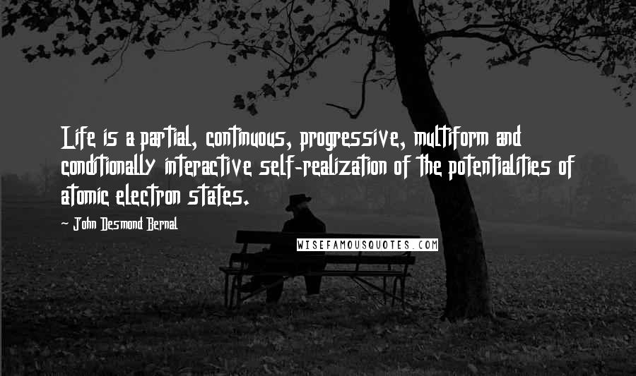 John Desmond Bernal Quotes: Life is a partial, continuous, progressive, multiform and conditionally interactive self-realization of the potentialities of atomic electron states.