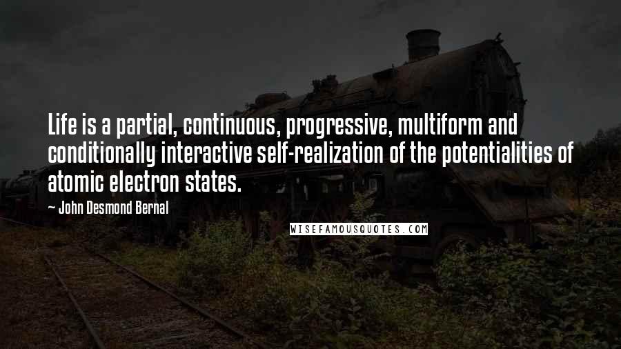 John Desmond Bernal Quotes: Life is a partial, continuous, progressive, multiform and conditionally interactive self-realization of the potentialities of atomic electron states.