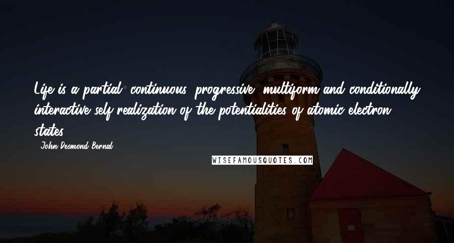 John Desmond Bernal Quotes: Life is a partial, continuous, progressive, multiform and conditionally interactive self-realization of the potentialities of atomic electron states.
