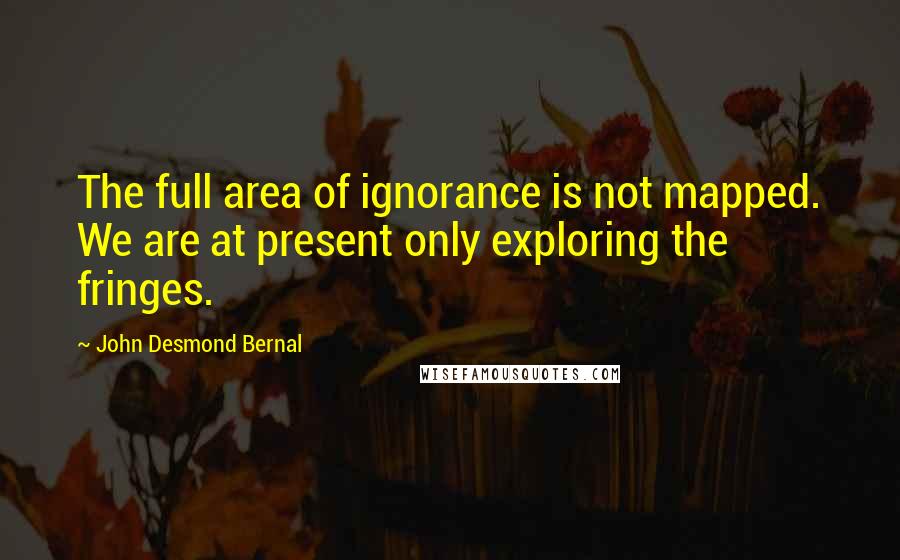 John Desmond Bernal Quotes: The full area of ignorance is not mapped. We are at present only exploring the fringes.