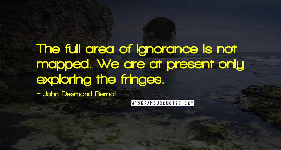 John Desmond Bernal Quotes: The full area of ignorance is not mapped. We are at present only exploring the fringes.