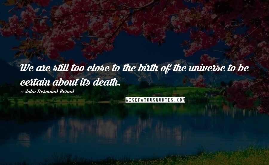 John Desmond Bernal Quotes: We are still too close to the birth of the universe to be certain about its death.