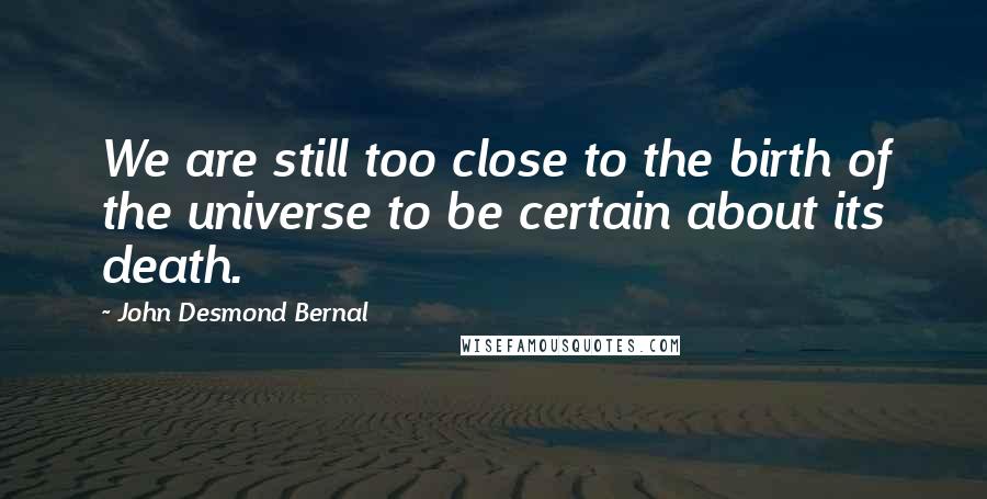 John Desmond Bernal Quotes: We are still too close to the birth of the universe to be certain about its death.