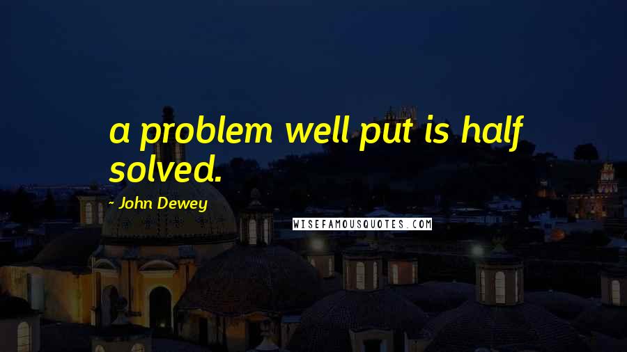 John Dewey Quotes: a problem well put is half solved.