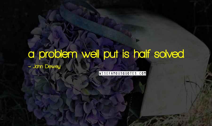 John Dewey Quotes: a problem well put is half solved.