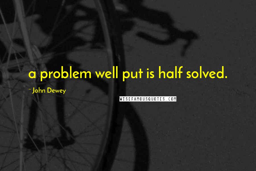 John Dewey Quotes: a problem well put is half solved.