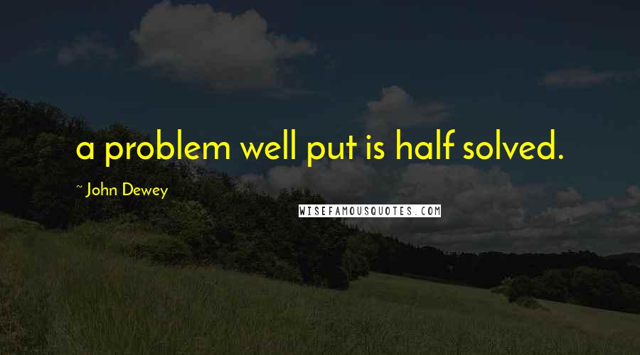 John Dewey Quotes: a problem well put is half solved.