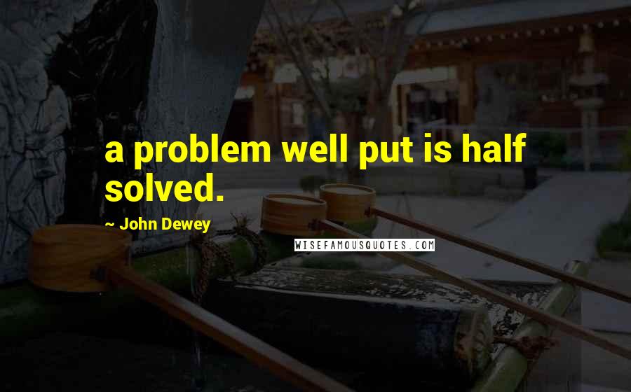 John Dewey Quotes: a problem well put is half solved.