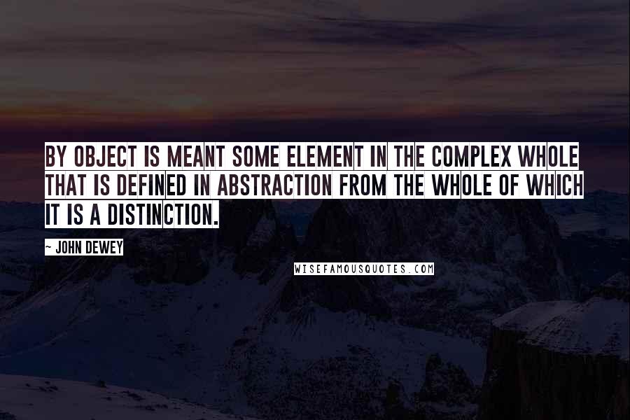 John Dewey Quotes: By object is meant some element in the complex whole that is defined in abstraction from the whole of which it is a distinction.