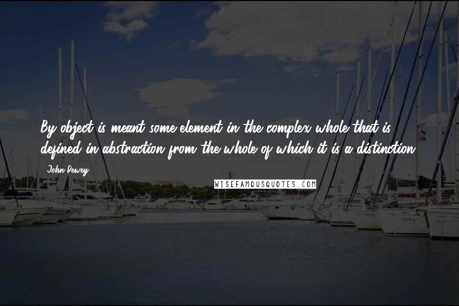 John Dewey Quotes: By object is meant some element in the complex whole that is defined in abstraction from the whole of which it is a distinction.