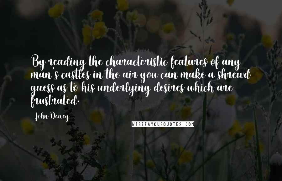 John Dewey Quotes: By reading the characteristic features of any man's castles in the air you can make a shrewd guess as to his underlying desires which are frustrated.