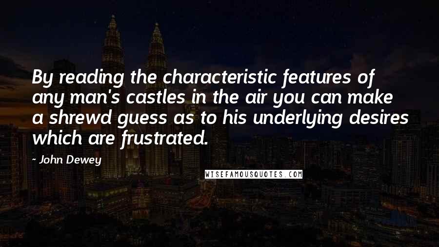 John Dewey Quotes: By reading the characteristic features of any man's castles in the air you can make a shrewd guess as to his underlying desires which are frustrated.