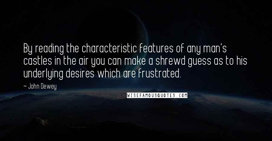 John Dewey Quotes: By reading the characteristic features of any man's castles in the air you can make a shrewd guess as to his underlying desires which are frustrated.