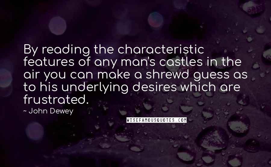 John Dewey Quotes: By reading the characteristic features of any man's castles in the air you can make a shrewd guess as to his underlying desires which are frustrated.