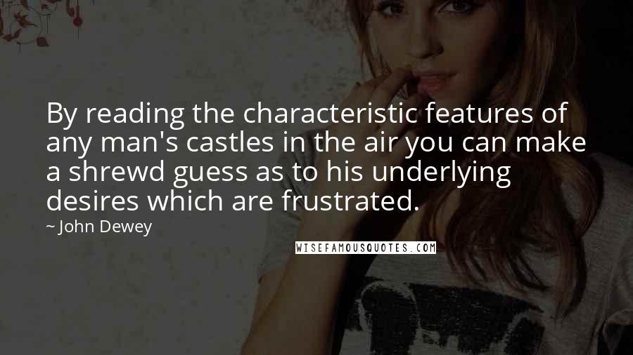 John Dewey Quotes: By reading the characteristic features of any man's castles in the air you can make a shrewd guess as to his underlying desires which are frustrated.