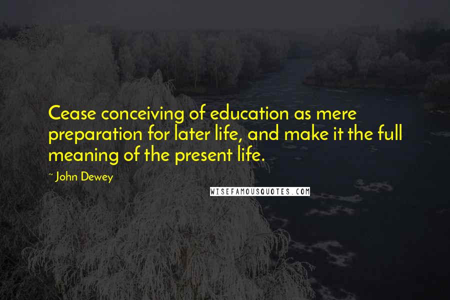 John Dewey Quotes: Cease conceiving of education as mere preparation for later life, and make it the full meaning of the present life.