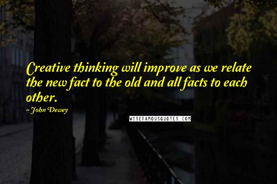 John Dewey Quotes: Creative thinking will improve as we relate the new fact to the old and all facts to each other.