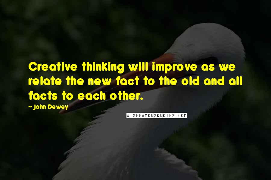 John Dewey Quotes: Creative thinking will improve as we relate the new fact to the old and all facts to each other.