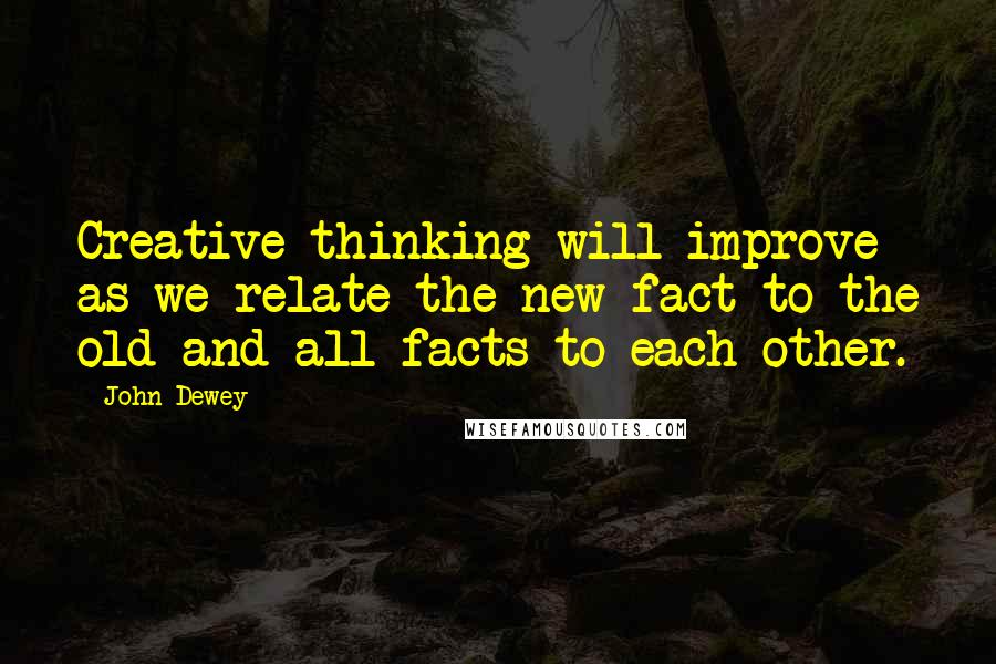 John Dewey Quotes: Creative thinking will improve as we relate the new fact to the old and all facts to each other.