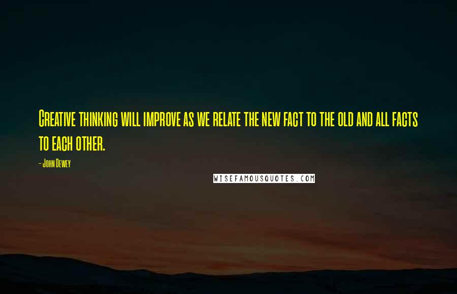 John Dewey Quotes: Creative thinking will improve as we relate the new fact to the old and all facts to each other.