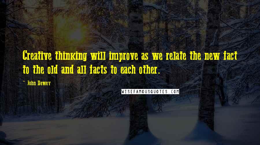John Dewey Quotes: Creative thinking will improve as we relate the new fact to the old and all facts to each other.