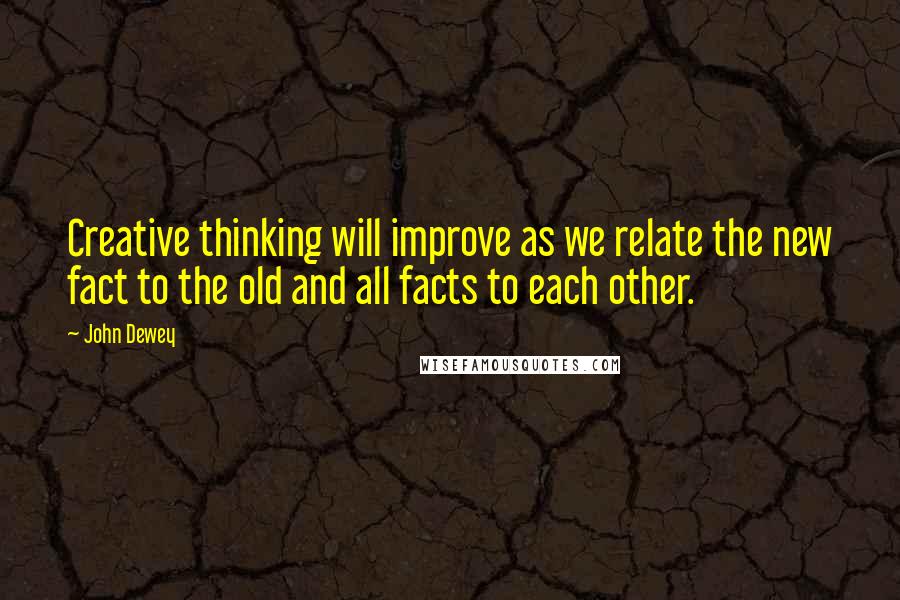 John Dewey Quotes: Creative thinking will improve as we relate the new fact to the old and all facts to each other.