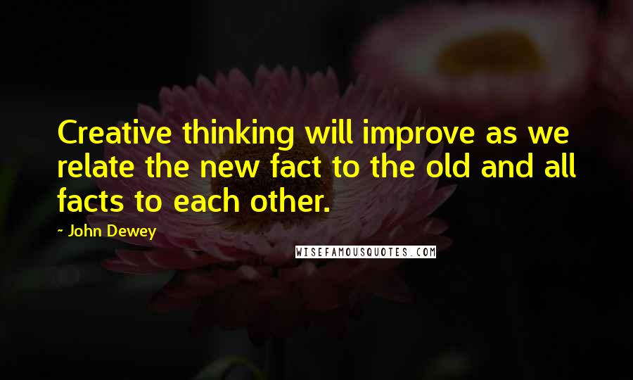 John Dewey Quotes: Creative thinking will improve as we relate the new fact to the old and all facts to each other.