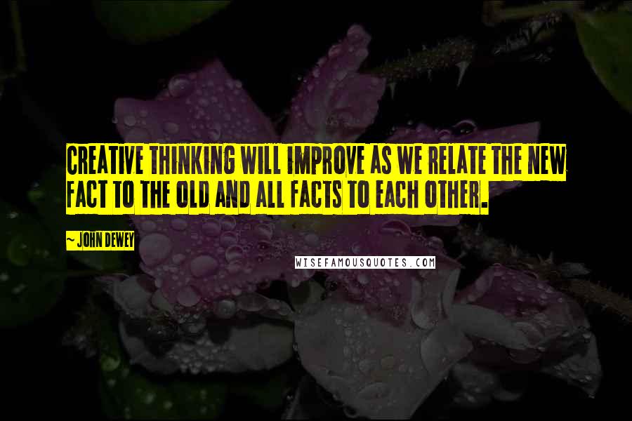 John Dewey Quotes: Creative thinking will improve as we relate the new fact to the old and all facts to each other.