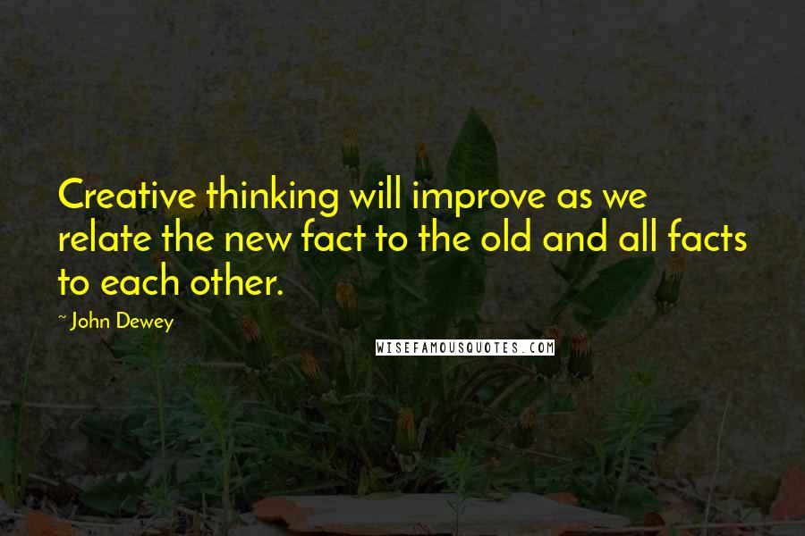 John Dewey Quotes: Creative thinking will improve as we relate the new fact to the old and all facts to each other.