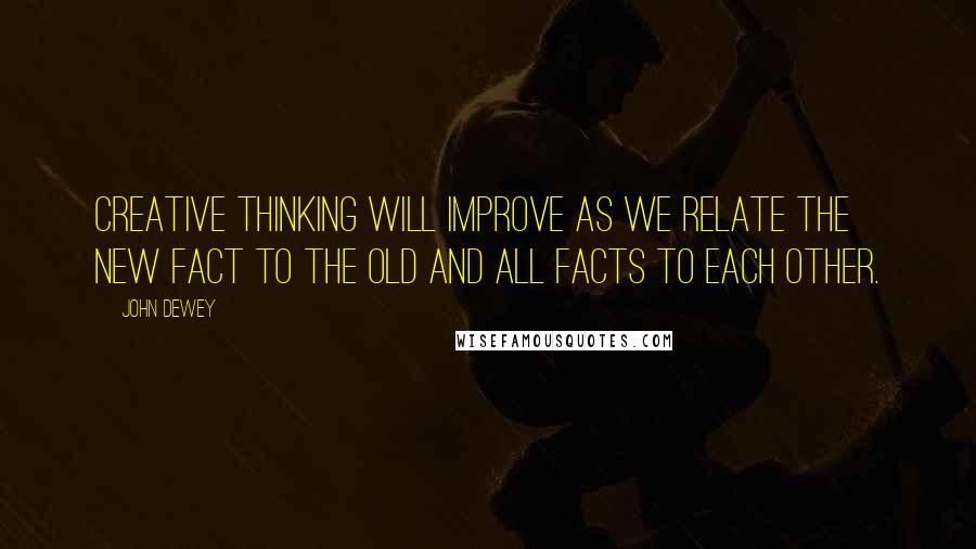 John Dewey Quotes: Creative thinking will improve as we relate the new fact to the old and all facts to each other.