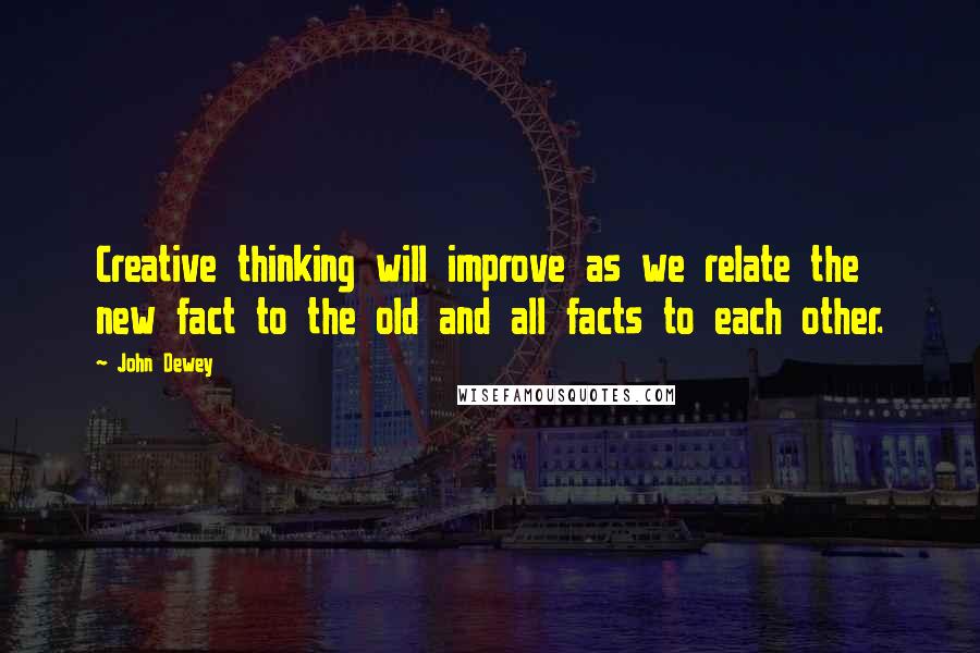 John Dewey Quotes: Creative thinking will improve as we relate the new fact to the old and all facts to each other.