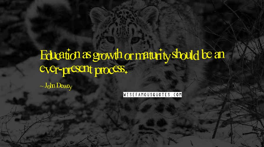 John Dewey Quotes: Education as growth or maturity should be an ever-present process.