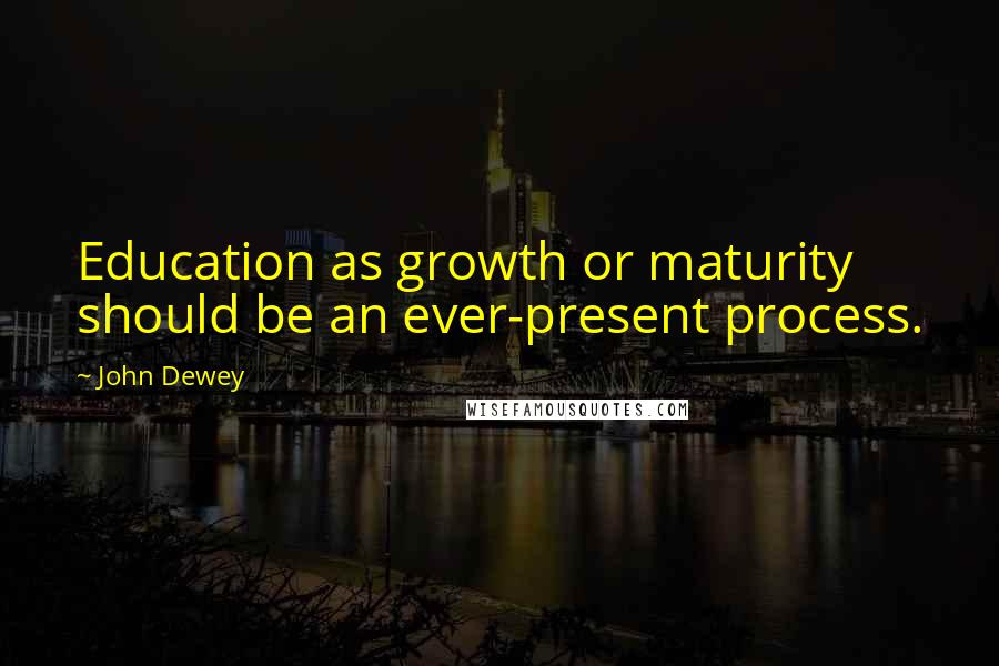 John Dewey Quotes: Education as growth or maturity should be an ever-present process.