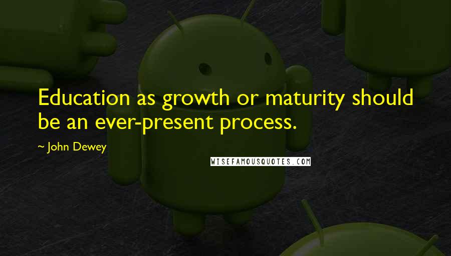 John Dewey Quotes: Education as growth or maturity should be an ever-present process.