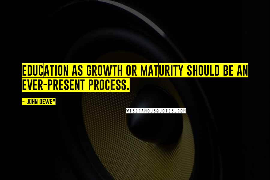 John Dewey Quotes: Education as growth or maturity should be an ever-present process.