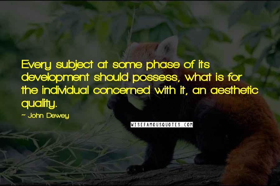 John Dewey Quotes: Every subject at some phase of its development should possess, what is for the individual concerned with it, an aesthetic quality.