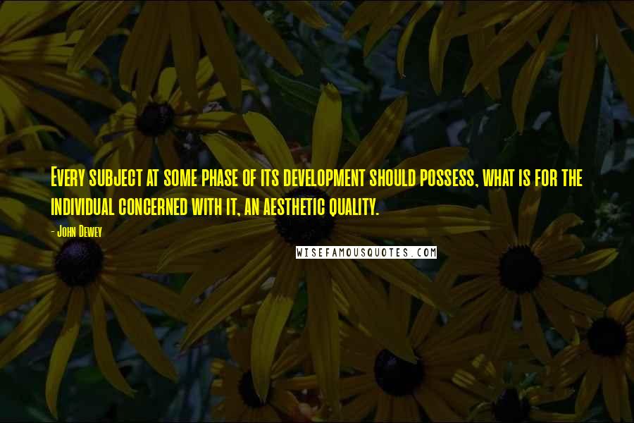John Dewey Quotes: Every subject at some phase of its development should possess, what is for the individual concerned with it, an aesthetic quality.
