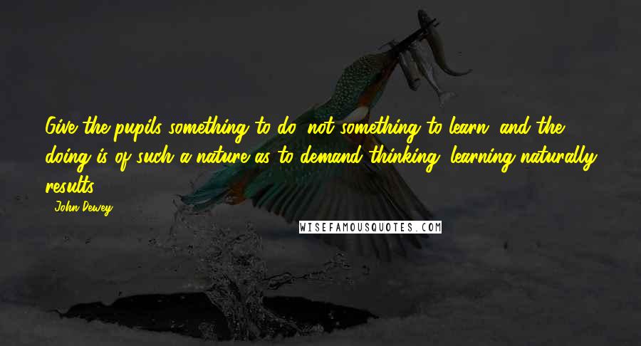 John Dewey Quotes: Give the pupils something to do, not something to learn; and the doing is of such a nature as to demand thinking; learning naturally results.