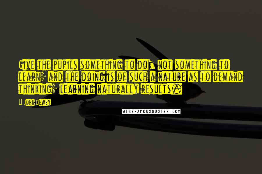 John Dewey Quotes: Give the pupils something to do, not something to learn; and the doing is of such a nature as to demand thinking; learning naturally results.