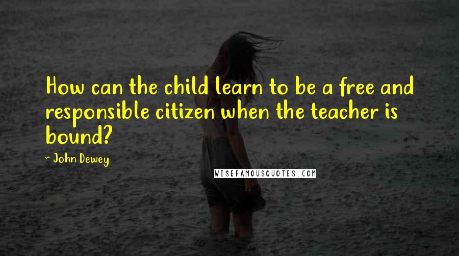 John Dewey Quotes: How can the child learn to be a free and responsible citizen when the teacher is bound?