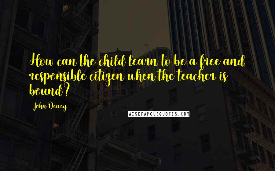 John Dewey Quotes: How can the child learn to be a free and responsible citizen when the teacher is bound?