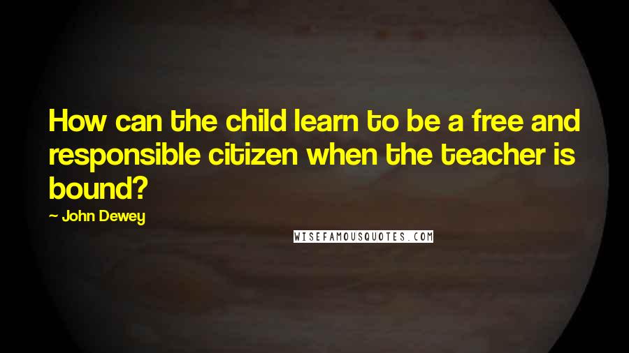John Dewey Quotes: How can the child learn to be a free and responsible citizen when the teacher is bound?