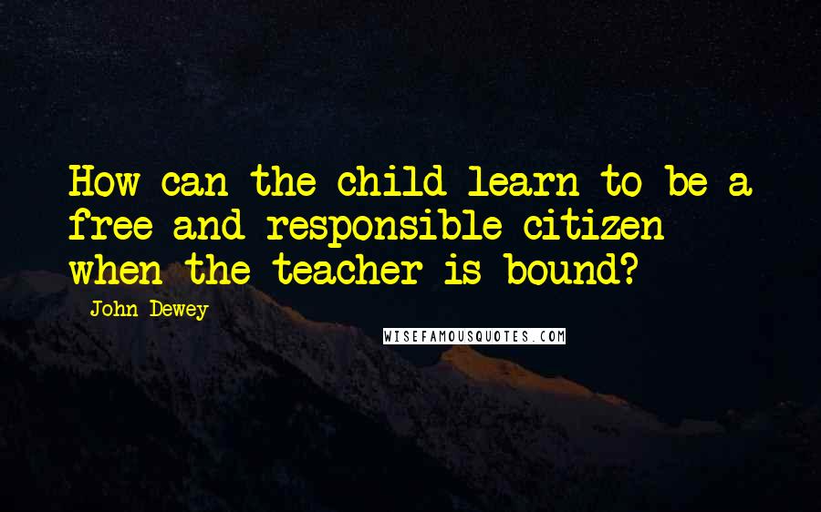 John Dewey Quotes: How can the child learn to be a free and responsible citizen when the teacher is bound?