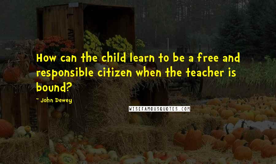 John Dewey Quotes: How can the child learn to be a free and responsible citizen when the teacher is bound?