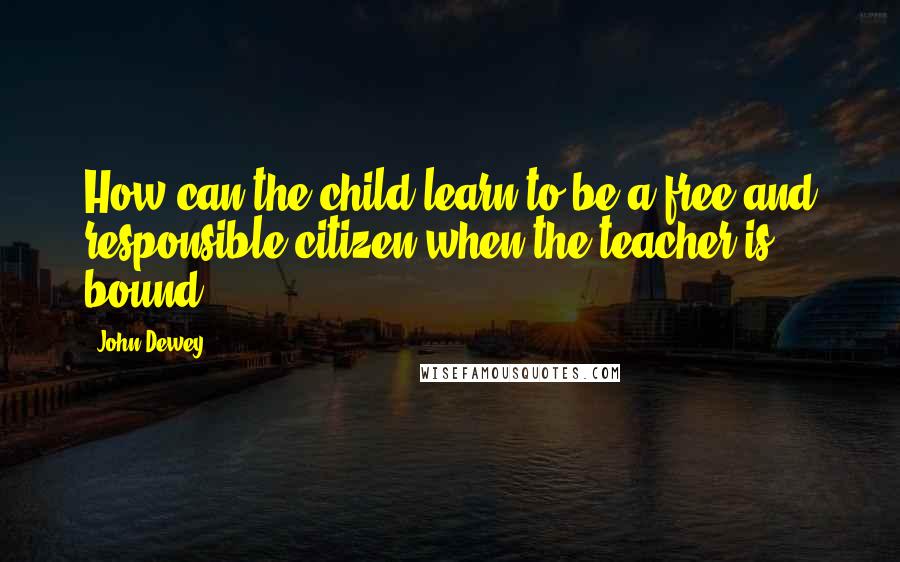 John Dewey Quotes: How can the child learn to be a free and responsible citizen when the teacher is bound?