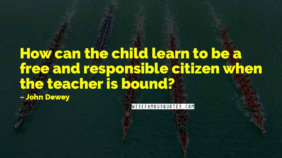 John Dewey Quotes: How can the child learn to be a free and responsible citizen when the teacher is bound?
