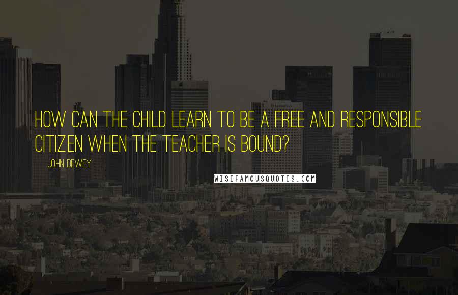 John Dewey Quotes: How can the child learn to be a free and responsible citizen when the teacher is bound?