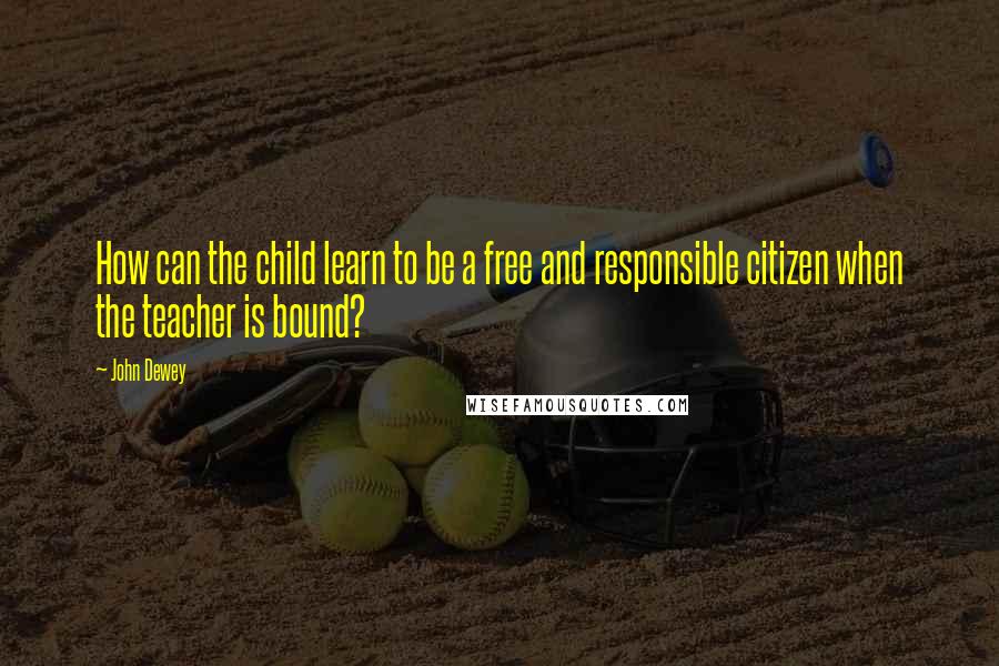 John Dewey Quotes: How can the child learn to be a free and responsible citizen when the teacher is bound?