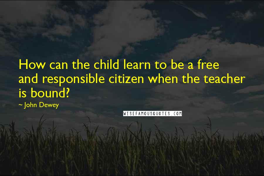 John Dewey Quotes: How can the child learn to be a free and responsible citizen when the teacher is bound?