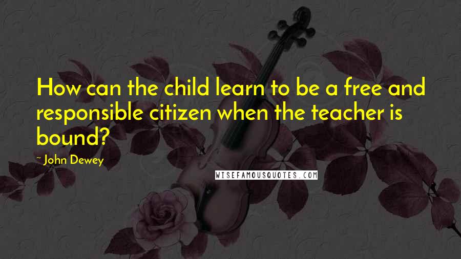 John Dewey Quotes: How can the child learn to be a free and responsible citizen when the teacher is bound?